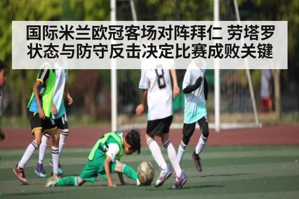 国际米兰欧冠客场对阵拜仁 劳塔罗状态与防守反击决定比赛成败关键
